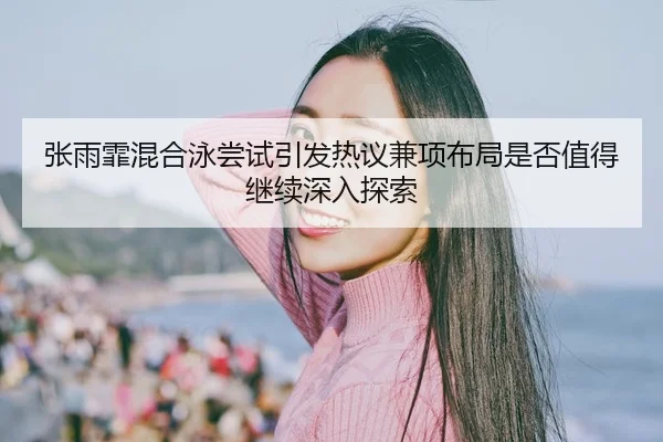 张雨霏混合泳尝试引发热议兼项布局是否值得继续深入探索