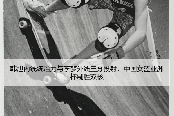 韩旭内线统治力与李梦外线三分投射：中国女篮亚洲杯制胜双核