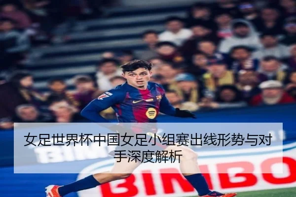 女足世界杯中国女足小组赛出线形势与对手深度解析