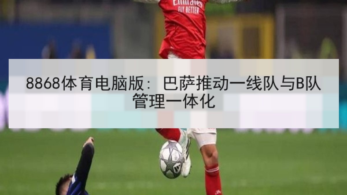 8868体育电脑版: 巴萨推动一线队与B队管理一体化