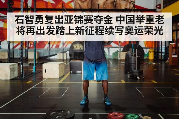 石智勇复出亚锦赛夺金 中国举重老将再出发踏上新征程续写奥运荣光