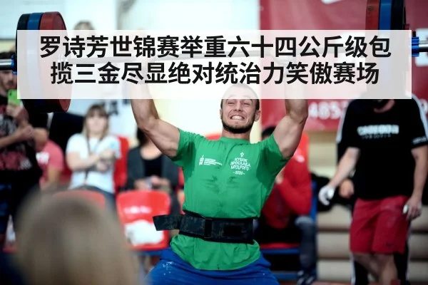 罗诗芳世锦赛举重六十四公斤级包揽三金尽显绝对统治力笑傲赛场
