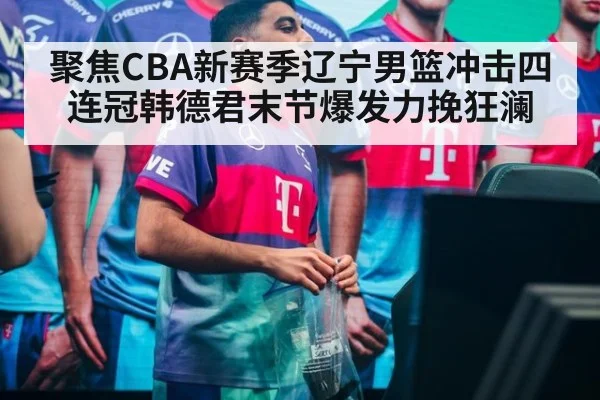 聚焦CBA新赛季辽宁男篮冲击四连冠韩德君末节爆发力挽狂澜