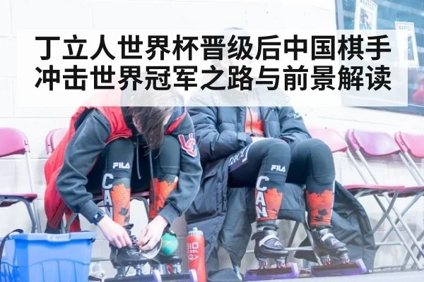 丁立人世界杯晋级后中国棋手冲击世界冠军之路与前景解读